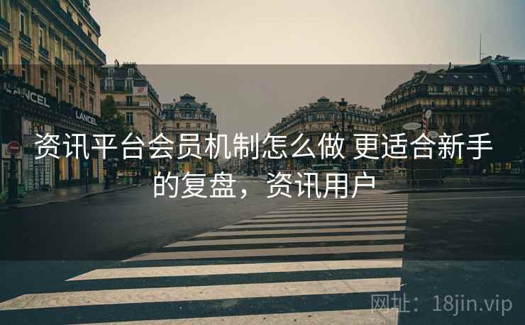 资讯平台会员机制怎么做 更适合新手的复盘，资讯用户