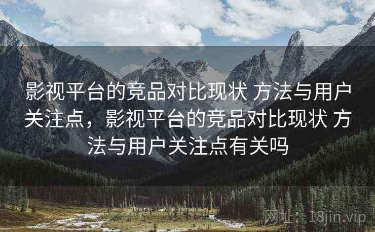 影视平台的竞品对比现状 方法与用户关注点，影视平台的竞品对比现状 方法与用户关注点有关吗