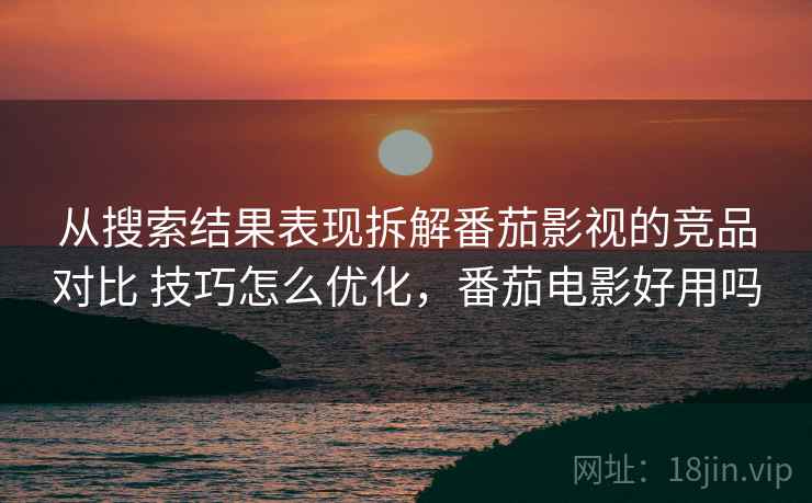 从搜索结果表现拆解番茄影视的竞品对比 技巧怎么优化，番茄电影好用吗