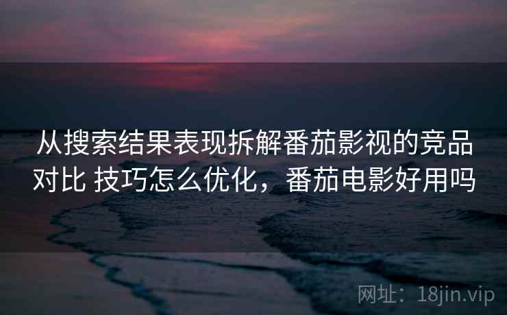 从搜索结果表现拆解番茄影视的竞品对比 技巧怎么优化，番茄电影好用吗