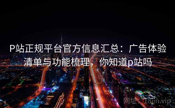P站正规平台官方信息汇总：广告体验清单与功能梳理，你知道p站吗