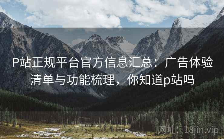 P站正规平台官方信息汇总：广告体验清单与功能梳理，你知道p站吗