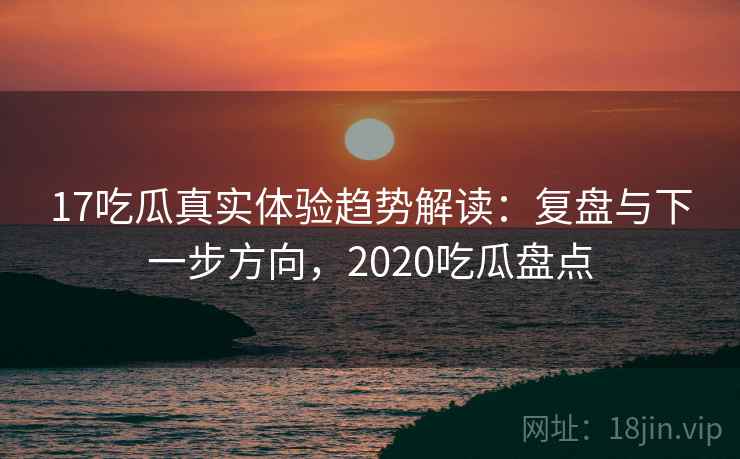 17吃瓜真实体验趋势解读：复盘与下一步方向，2020吃瓜盘点