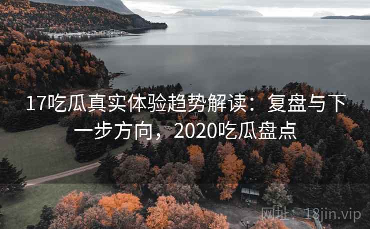 17吃瓜真实体验趋势解读：复盘与下一步方向，2020吃瓜盘点