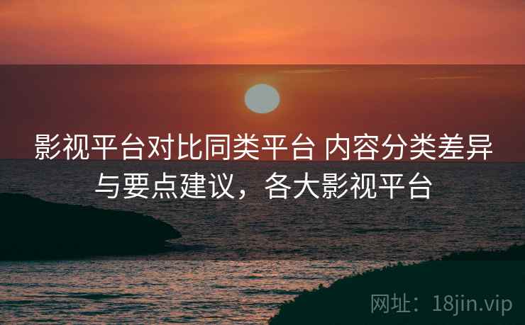 影视平台对比同类平台 内容分类差异与要点建议，各大影视平台
