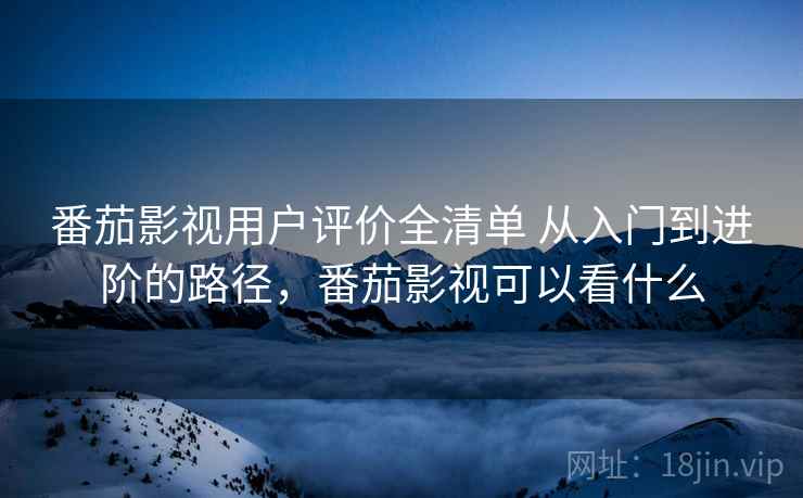 番茄影视用户评价全清单 从入门到进阶的路径，番茄影视可以看什么