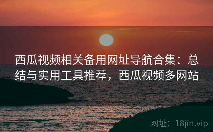 西瓜视频相关备用网址导航合集：总结与实用工具推荐，西瓜视频多网站