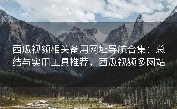 西瓜视频相关备用网址导航合集：总结与实用工具推荐，西瓜视频多网站