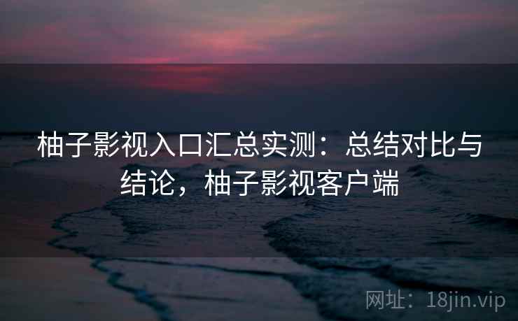 柚子影视入口汇总实测：总结对比与结论，柚子影视客户端