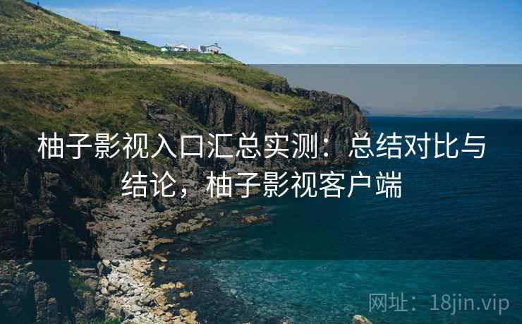 柚子影视入口汇总实测：总结对比与结论，柚子影视客户端