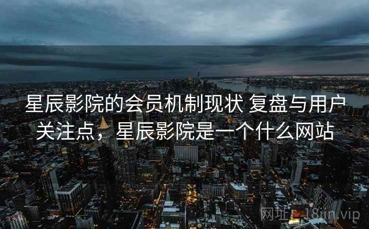 星辰影院的会员机制现状 复盘与用户关注点，星辰影院是一个什么网站