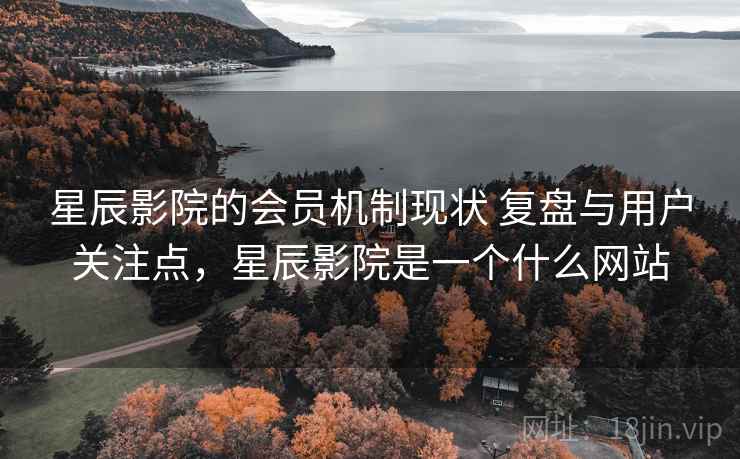 星辰影院的会员机制现状 复盘与用户关注点，星辰影院是一个什么网站