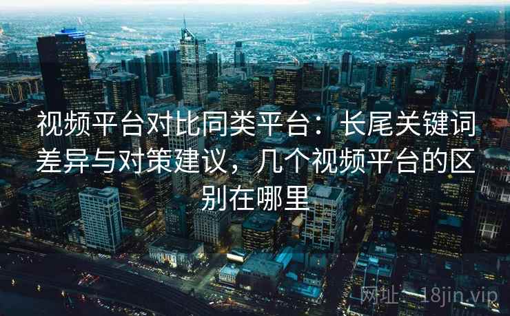 视频平台对比同类平台：长尾关键词差异与对策建议，几个视频平台的区别在哪里