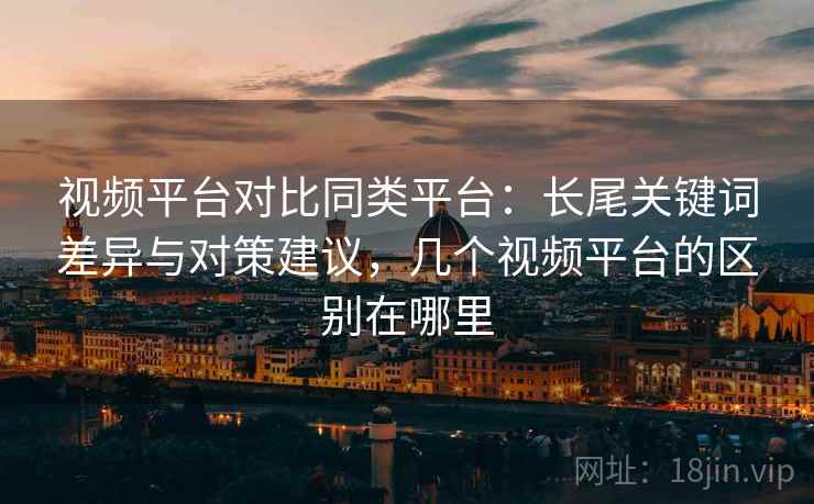 视频平台对比同类平台：长尾关键词差异与对策建议，几个视频平台的区别在哪里