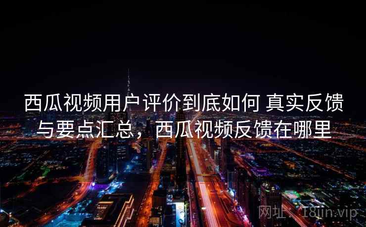 西瓜视频用户评价到底如何 真实反馈与要点汇总，西瓜视频反馈在哪里
