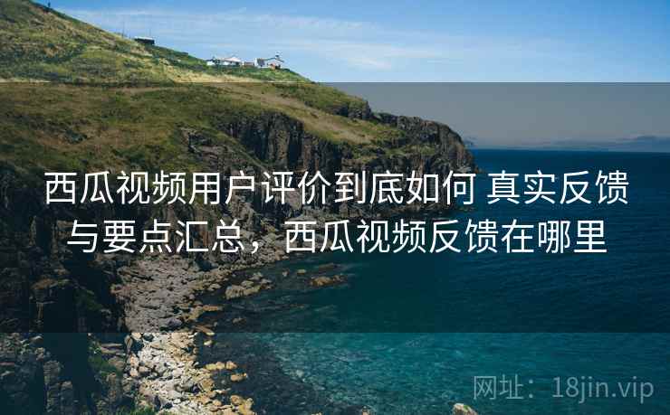 西瓜视频用户评价到底如何 真实反馈与要点汇总，西瓜视频反馈在哪里