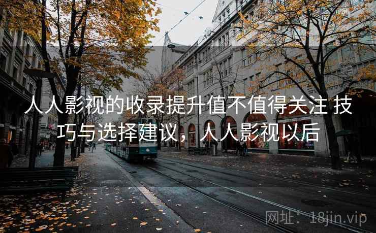 人人影视的收录提升值不值得关注 技巧与选择建议，人人影视以后
