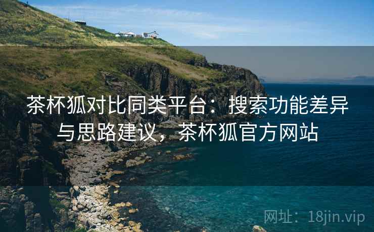 茶杯狐对比同类平台：搜索功能差异与思路建议，茶杯狐官方网站